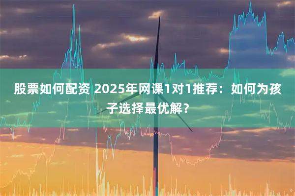 股票如何配资 2025年网课1对1推荐：如何为孩子选择最优解？