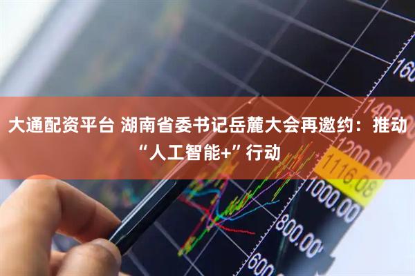 大通配资平台 湖南省委书记岳麓大会再邀约：推动“人工智能+”行动