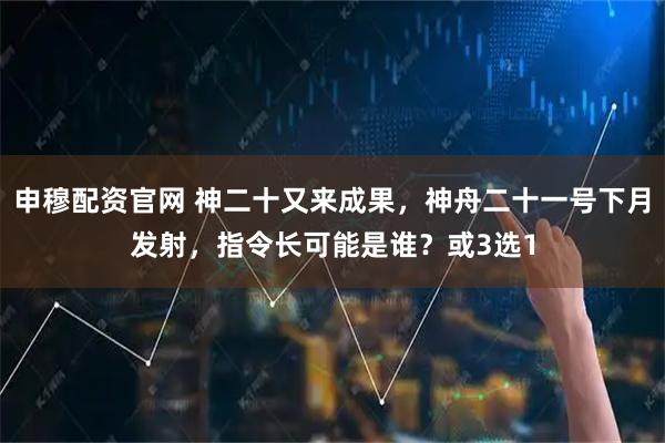 申穆配资官网 神二十又来成果，神舟二十一号下月发射，指令长可能是谁？或3选1
