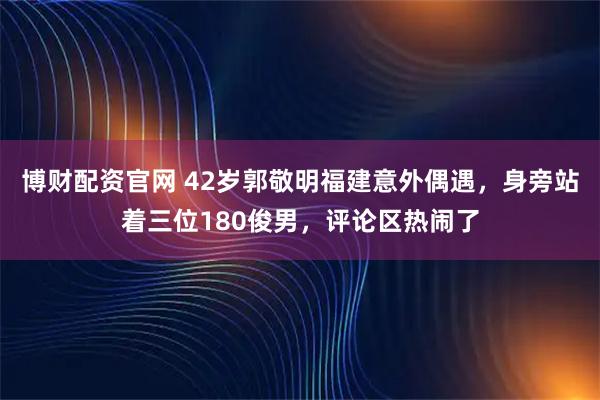博财配资官网 42岁郭敬明福建意外偶遇,身旁站着三位180俊男,评论区热闹了