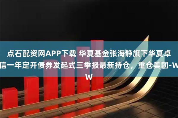 点石配资网APP下载 华夏基金张海静旗下华夏卓信一年定开债券发起式三季报最新持仓，重仓美团-W