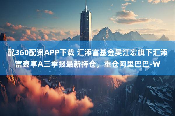 配360配资APP下载 汇添富基金吴江宏旗下汇添富鑫享A三季报最新持仓,重仓阿里巴巴-W