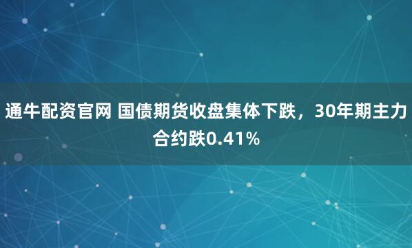 通牛配资官网 国债期货收盘集体下跌，30年期主力合约跌0.41%