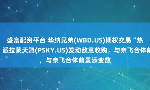 盛富配资平台 华纳兄弟(WBD.US)期权交易“热炒短线”:派拉蒙天舞(PSKY.US)发动敌意收购,与奈飞合体前景添变数