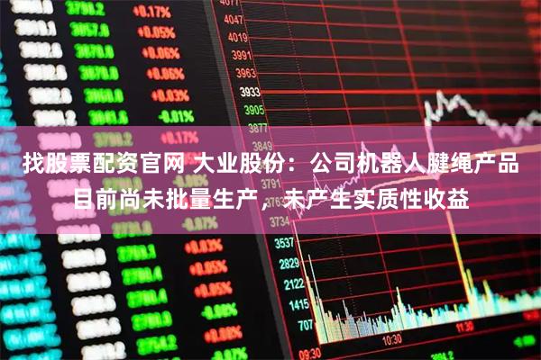 找股票配资官网 大业股份：公司机器人腱绳产品目前尚未批量生产，未产生实质性收益