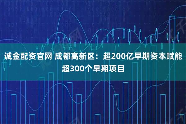 诚金配资官网 成都高新区：超200亿早期资本赋能超300个早期项目