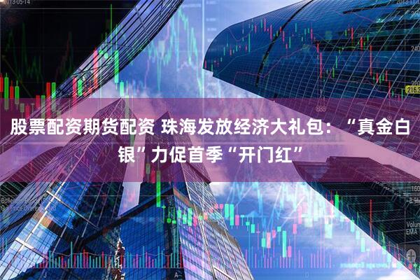 股票配资期货配资 珠海发放经济大礼包：“真金白银”力促首季“开门红”