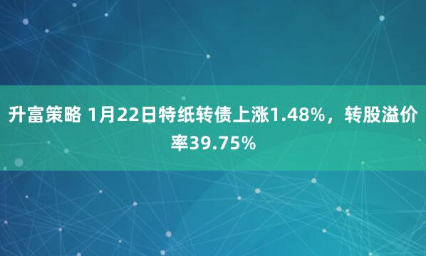 升富策略 1月22日特纸转债上涨1.48%，转股溢价率39.75%