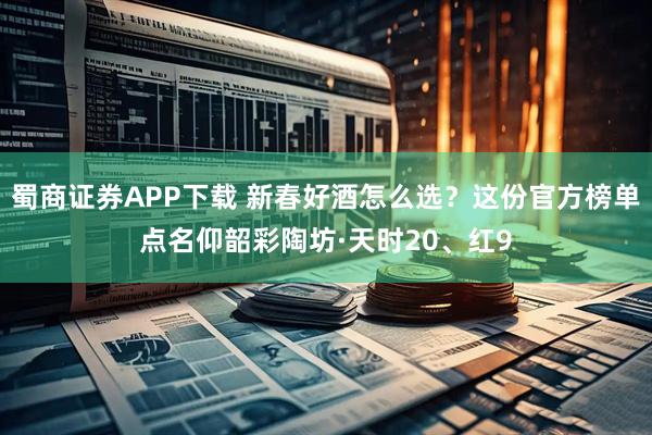 蜀商证券APP下载 新春好酒怎么选？这份官方榜单点名仰韶彩陶坊·天时20、红9