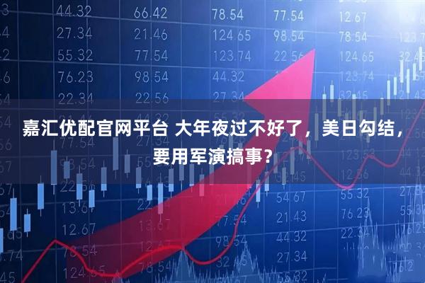 嘉汇优配官网平台 大年夜过不好了，美日勾结，要用军演搞事？