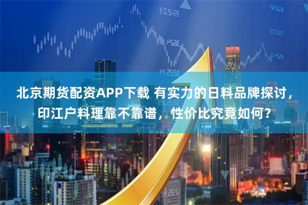 北京期货配资APP下载 有实力的日料品牌探讨，印江户料理靠不靠谱，性价比究竟如何？