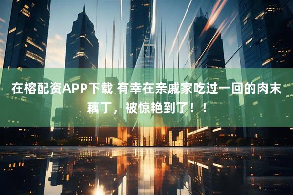 在榕配资APP下载 有幸在亲戚家吃过一回的肉末藕丁，被惊艳到了！！