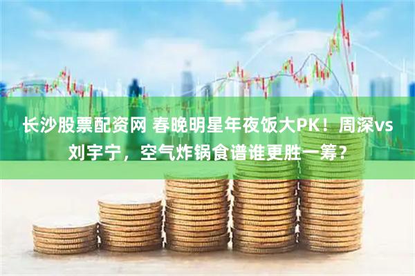 长沙股票配资网 春晚明星年夜饭大PK！周深vs刘宇宁，空气炸锅食谱谁更胜一筹？