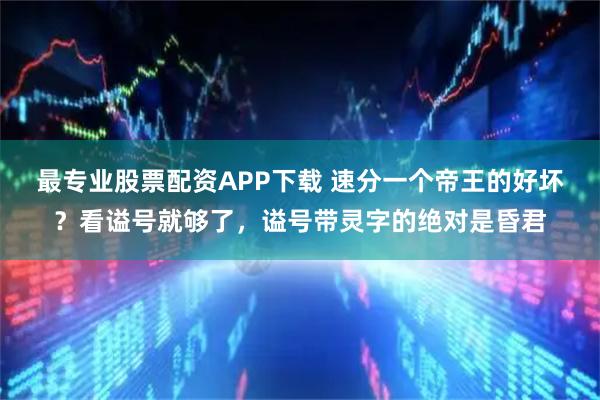 最专业股票配资APP下载 速分一个帝王的好坏？看谥号就够了，谥号带灵字的绝对是昏君