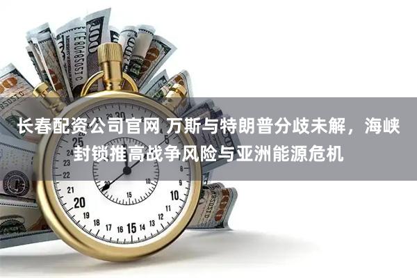 长春配资公司官网 万斯与特朗普分歧未解，海峡封锁推高战争风险与亚洲能源危机