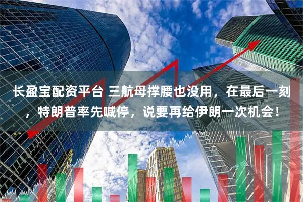 长盈宝配资平台 三航母撑腰也没用,在最后一刻,特朗普率先喊停,说要再给伊朗一次机会!