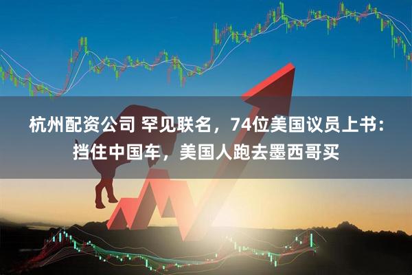 杭州配资公司 罕见联名，74位美国议员上书：挡住中国车，美国人跑去墨西哥买