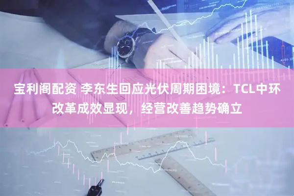 宝利阁配资 李东生回应光伏周期困境：TCL中环改革成效显现，经营改善趋势确立