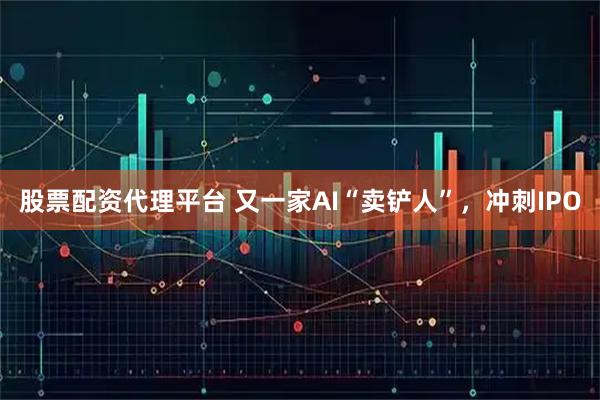 股票配资代理平台 又一家AI“卖铲人”，冲刺IPO