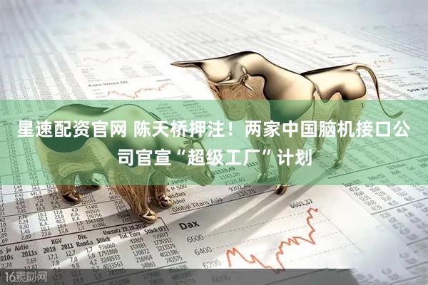 星速配资官网 陈天桥押注!两家中国脑机接口公司官宣“超级工厂”计划